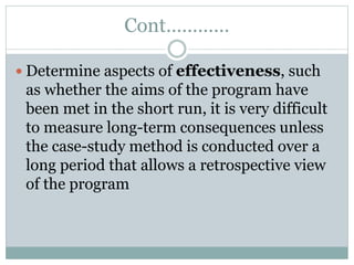 Cont…………
 Determine aspects of effectiveness, such
as whether the aims of the program have
been met in the short run, it is very difficult
to measure long-term consequences unless
the case-study method is conducted over a
long period that allows a retrospective view
of the program
 