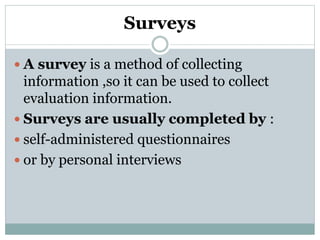 Surveys
 A survey is a method of collecting
information ,so it can be used to collect
evaluation information.
 Surveys are usually completed by :
 self-administered questionnaires
 or by personal interviews
 