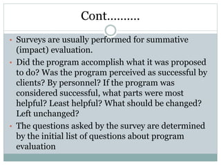 Cont……….
• Surveys are usually performed for summative
(impact) evaluation.
• Did the program accomplish what it was proposed
to do? Was the program perceived as successful by
clients? By personnel? If the program was
considered successful, what parts were most
helpful? Least helpful? What should be changed?
Left unchanged?
• The questions asked by the survey are determined
by the initial list of questions about program
evaluation
 