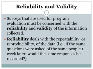 Reliability and Validity
 Surveys that are used for program
evaluation must be concerned with the
reliability and validity of the information
collected.
 Reliability deals with the repeatability, or
reproducibility, of the data (i.e., if the same
questions were asked of the same people 1
week later, would the same responses be
recorded?).
 