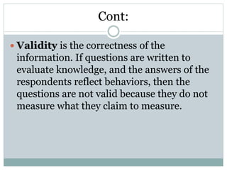 Cont:
 Validity is the correctness of the
information. If questions are written to
evaluate knowledge, and the answers of the
respondents reflect behaviors, then the
questions are not valid because they do not
measure what they claim to measure.
 