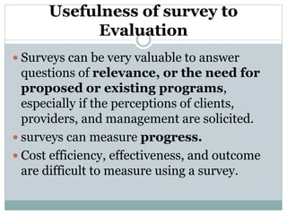 Usefulness of survey to
Evaluation
 Surveys can be very valuable to answer
questions of relevance, or the need for
proposed or existing programs,
especially if the perceptions of clients,
providers, and management are solicited.
 surveys can measure progress.
 Cost efficiency, effectiveness, and outcome
are difficult to measure using a survey.
 