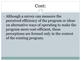 Cont:
• Although a survey can measure the
perceived efficiency of the program or ideas
on alternative ways of operating to make the
program more cost-efficient, these
perceptions are formed only in the context
of the existing program.
 