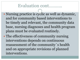 Evaluation cont………..
 Nursing practice is cyclic as well as dynamic,
and for community based interventions to
be timely and relevant, the community data
base, nursing diagnoses and health program
plans must be evaluated routinely.
 The effectiveness of community nursing
interventions depends on continuous
reassessment of the community`s health
and on appropriate revisions of planned
interventions.
 