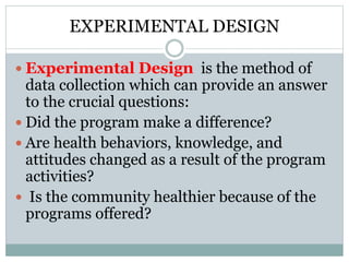 EXPERIMENTAL DESIGN
 Experimental Design is the method of
data collection which can provide an answer
to the crucial questions:
 Did the program make a difference?
 Are health behaviors, knowledge, and
attitudes changed as a result of the program
activities?
 Is the community healthier because of the
programs offered?
 