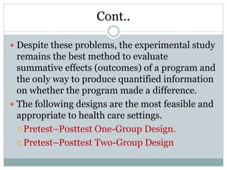 Cont..
 Despite these problems, the experimental study
remains the best method to evaluate
summative effects (outcomes) of a program and
the only way to produce quantified information
on whether the program made a difference.
 The following designs are the most feasible and
appropriate to health care settings.
Pretest–Posttest One-Group Design.
Pretest–Posttest Two-Group Design
 