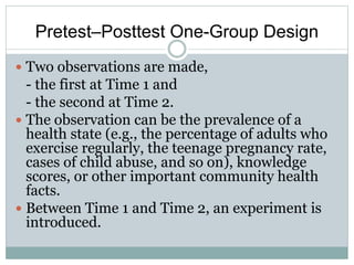Pretest–Posttest One-Group Design
 Two observations are made,
- the first at Time 1 and
- the second at Time 2.
 The observation can be the prevalence of a
health state (e.g., the percentage of adults who
exercise regularly, the teenage pregnancy rate,
cases of child abuse, and so on), knowledge
scores, or other important community health
facts.
 Between Time 1 and Time 2, an experiment is
introduced.
 