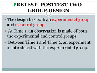 PRETEST–POSTTEST TWO-
GROUP DESIGN
 The design has both an experimental group
and a control group.
 At Time 1, an observation is made of both
the experimental and control groups.
 Between Time 1 and Time 2, an experiment
is introduced with the experimental group.
 
