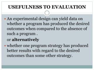 USEFULNESS TO EVALUATION
 An experimental design can yield data on
whether a program has produced the desired
outcomes when compared to the absence of
such a program .
or alternatively
 whether one program strategy has produced
better results with regard to the desired
outcomes than some other strategy.
 