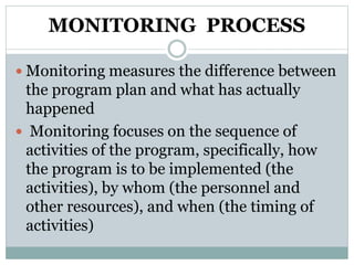 MONITORING PROCESS
 Monitoring measures the difference between
the program plan and what has actually
happened
 Monitoring focuses on the sequence of
activities of the program, specifically, how
the program is to be implemented (the
activities), by whom (the personnel and
other resources), and when (the timing of
activities)
 