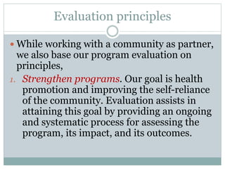 Evaluation principles
 While working with a community as partner,
we also base our program evaluation on
principles,
1. Strengthen programs. Our goal is health
promotion and improving the self-reliance
of the community. Evaluation assists in
attaining this goal by providing an ongoing
and systematic process for assessing the
program, its impact, and its outcomes.
 