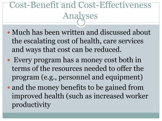 Cost-Benefit and Cost-Effectiveness
Analyses
 Much has been written and discussed about
the escalating cost of health, care services
and ways that cost can be reduced.
 Every program has a money cost both in
terms of the resources needed to offer the
program (e.g., personnel and equipment)
 and the money benefits to be gained from
improved health (such as increased worker
productivity
 