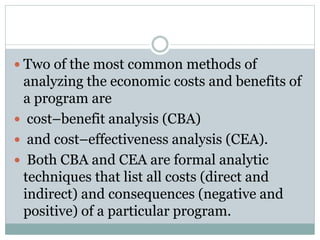  Two of the most common methods of
analyzing the economic costs and benefits of
a program are
 cost–benefit analysis (CBA)
 and cost–effectiveness analysis (CEA).
 Both CBA and CEA are formal analytic
techniques that list all costs (direct and
indirect) and consequences (negative and
positive) of a particular program.
 