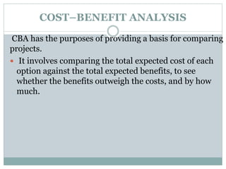 COST–BENEFIT ANALYSIS
CBA has the purposes of providing a basis for comparing
projects.
 It involves comparing the total expected cost of each
option against the total expected benefits, to see
whether the benefits outweigh the costs, and by how
much.
 