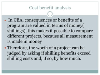Cost benefit analysis
 In CBA, consequences or benefits of a
program are valued in terms of money(
shillings), this makes it possible to compare
different projects, because all measurement
is made in money
 Therefore, the worth of a project can be
judged by asking if shilling benefits exceed
shilling costs and, if so, by how much.
 