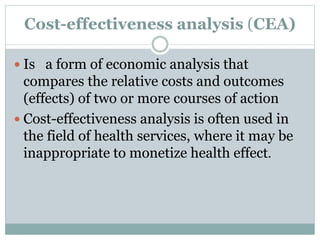 Cost-effectiveness analysis (CEA)
 Is a form of economic analysis that
compares the relative costs and outcomes
(effects) of two or more courses of action
 Cost-effectiveness analysis is often used in
the field of health services, where it may be
inappropriate to monetize health effect.
 