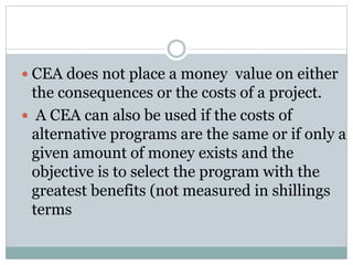  CEA does not place a money value on either
the consequences or the costs of a project.
 A CEA can also be used if the costs of
alternative programs are the same or if only a
given amount of money exists and the
objective is to select the program with the
greatest benefits (not measured in shillings
terms
 