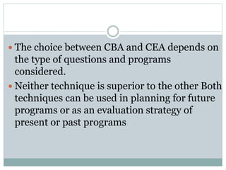  The choice between CBA and CEA depends on
the type of questions and programs
considered.
 Neither technique is superior to the other Both
techniques can be used in planning for future
programs or as an evaluation strategy of
present or past programs
 