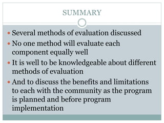 SUMMARY
 Several methods of evaluation discussed
 No one method will evaluate each
component equally well
 It is well to be knowledgeable about different
methods of evaluation
 And to discuss the benefits and limitations
to each with the community as the program
is planned and before program
implementation
 