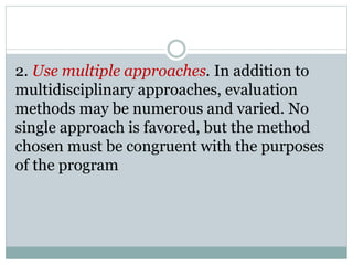 2. Use multiple approaches. In addition to
multidisciplinary approaches, evaluation
methods may be numerous and varied. No
single approach is favored, but the method
chosen must be congruent with the purposes
of the program
 