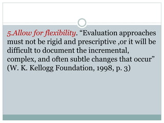 5.Allow for flexibility. “Evaluation approaches
must not be rigid and prescriptive ,or it will be
difficult to document the incremental,
complex, and often subtle changes that occur”
(W. K. Kellogg Foundation, 1998, p. 3)
 