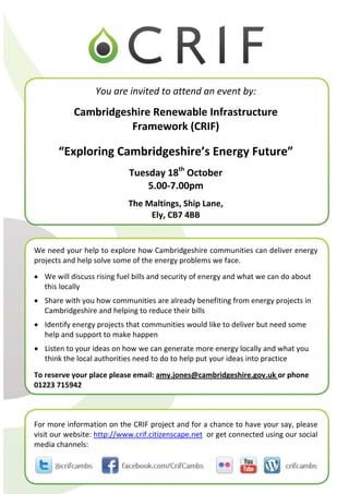 You are invited to attend an event by: 
                                            

            Cambridgeshire Renewable Infrastructure  
                      Framework (CRIF) 
                                 
       “Exploring Cambridgeshire’s Energy Future” 
                                            
                            Tuesday 18th October 
                                5.00‐7.00pm 
                                            

                            The Maltings, Ship Lane,  
                                 Ely, CB7 4BB


We need your help to explore how Cambridgeshire communities can deliver energy 
projects and help solve some of the energy problems we face. 
  
• We will discuss rising fuel bills and security of energy and what we can do about 
   this locally 
• Share with you how communities are already benefiting from energy projects in 
  Cambridgeshire and helping to reduce their bills 
• Identify energy projects that communities would like to deliver but need some 
  help and support to make happen 
• Listen to your ideas on how we can generate more energy locally and what you 
  think the local authorities need to do to help put your ideas into practice 
 


To reserve your place please email: amy.jones@cambridgeshire.gov.uk or phone 
01223 715942 



For more information on the CRIF project and for a chance to have your say, please 
visit our website: http://www.crif.citizenscape.net  or get connected using our social 
media channels:
 