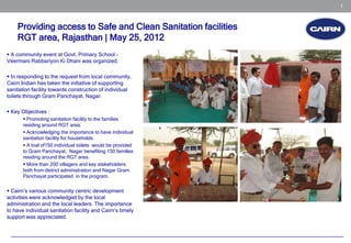 1


    Providing access to Safe and Clean Sanitation facilities
    RGT area, Rajasthan | May 25, 2012
 A community event at Govt. Primary School –
Veermani Rabbariyon Ki Dhani was organized.

 In responding to the request from local community,
Cairn Indian has taken the initiative of supporting
sanitation facility towards construction of individual
toilets through Gram Panchayat, Nagar.

 Key Objectives :
        Promoting sanitation facility to the families
       residing around RGT area.
        Acknowledging the importance to have individual
       sanitation facility for households.
        A toal of150 individual toilets would be provided
       to Gram Panchayat, Nagar benefiting 150 families
       residing around the RGT area.
        More than 200 villagers and key stakeholders
       both from district administration and Nagar Gram
       Panchayat participated in the program.

 Cairn’s various community centric development
activities were acknowledged by the local
administration and the local leaders. The importance
to have individual sanitation facility and Cairn’s timely
support was appreciated.
 