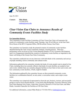June 29, 2011

Contact:        Mike Rindo
                715-836-4742
                rindomj@uwec.edu



Clear Vision Eau Claire to Announce Results of
Community Events Facilities Study

For Immediate Release
The Community Events Facilities Committee of Clear Vision Eau Claire will announce the
results of a community events facilities study Thursday, June 30 at 6:00 p.m. in the Eau Claire
River Room of the RCU Corporate Office, 200 Riverfront Terrace, Eau Claire.

The committee was formed to study the potential creation of community events facilities
identified during the Clear Vision community strategic visioning process. Three key
performance areas involved in Clear Vision planning (Quality of Life, Economic Development
and Civic Engagement) identified the creation of community events facilities as important to the
future well-being of the Greater Eau Claire Community.

The committee conducted one-on-one interviews with individuals in the community and surveys
of people attending various community and cultural events.

Information gathered by the committee includes the kinds of events people want to attend in Eau
Claire, including those not currently offered; what kinds of events facilities are needed to host
such events; whether there are currently adequate facilities in Eau Claire to host such events; and
how community events facilities, if built, might be funded.

The information gathered by the committee focuses on three potential community events
facilities (or a combination thereof): an arts center, a convention center, and a major events
center.

The committee was comprised of representatives from the arts, business, tourism, and non-profit
groups as well as local elected officials. It was led by Ben Richgruber, Executive Director of the
Eau Claire Regional Arts Center, Linda John, Executive Director of Visit Eau Claire, and Mike
Rindo, Assistant Chancellor for Facilities at UW-Eau Claire.

For additional information, contact Mike Rindo at 715-836-4742 or rindomj@uwec.edu
 