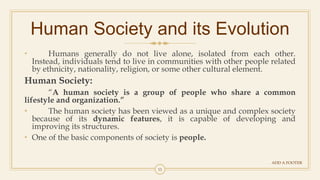 11
Human Society and its Evolution
ADD A FOOTER
• Humans generally do not live alone, isolated from each other.
Instead, individuals tend to live in communities with other people related
by ethnicity, nationality, religion, or some other cultural element.
Human Society:
“A human society is a group of people who share a common
lifestyle and organization.”
• The human society has been viewed as a unique and complex society
because of its dynamic features, it is capable of developing and
improving its structures.
• One of the basic components of society is people.
 