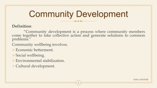 8
Community Development
ADD A FOOTER
Definition:
“Community development is a process where community members
come together to take collective action and generate solutions to common
problems.”
Community wellbeing involves.
Economic betterment.
Social wellbeing.
Environmental stabilization.
Cultural development.
 