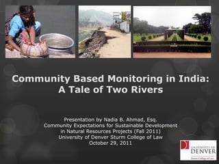 Community Based Monitoring in India:
      A Tale of Two Rivers


            Presentation by Nadia B. Ahmad, Esq.
     Community Expectations for Sustainable Development
          in Natural Resources Projects (Fall 2011)
         University of Denver Sturm College of Law
                      October 29, 2011
 