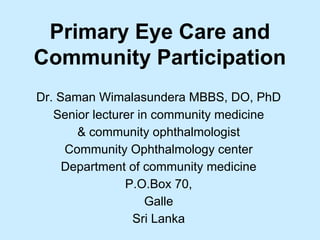 Primary Eye Care and
Community Participation
Dr. Saman Wimalasundera MBBS, DO, PhD
Senior lecturer in community medicine
& community ophthalmologist
Community Ophthalmology center
Department of community medicine
P.O.Box 70,
Galle
Sri Lanka
 