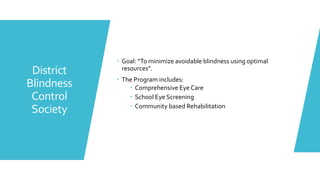 District
Blindness
Control
Society
 Goal: “To minimize avoidable blindness using optimal
resources”.
 The Program includes:
 Comprehensive Eye Care
 School Eye Screening
 Community based Rehabilitation
 