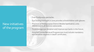 New initiatives
of the program
 Free Presbyopia spectacles.
 EyeTesting Fortnight in June provides schoolchildren with glasses.
 Provision of Multipurpose District Mobile Ophthalmic units
(MDMOUs) in all districts nationwide.
 To encourage eye donation and improve eye banks in the future.
 Hospital Cornea Retrieval Programmes must include mandatory
eye donation requests in death certificates.
 