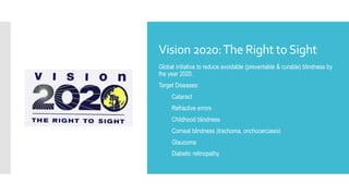 Vision 2020:The Right toSight
Global initiative to reduce avoidable (preventable & curable) blindness by
the year 2020.
Target Diseases:
1. Cataract
2. Refractive errors
3. Childhood blindness
4. Corneal blindness (trachoma, onchocerciasis)
5. Glaucoma
6. Diabetic retinopathy.
 