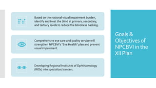 Goals &
Objectives of
NPCBVI in the
XII Plan
Based on the national visual impairment burden,
identify and treat the blind at primary, secondary,
and tertiary levels to reduce the blindness backlog.
Comprehensive eye care and quality service will
strengthen NPCBVI's "Eye Health" plan and prevent
visual impairment.
Developing Regional Institutes of Ophthalmology
(RIOs) into specialized centers.
 