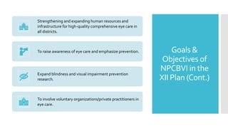 Goals &
Objectives of
NPCBVI in the
XII Plan (Cont.)
Strengthening and expanding human resources and
infrastructure for high-quality comprehensive eye care in
all districts.
To raise awareness of eye care and emphasize prevention.
Expand blindness and visual impairment prevention
research.
To involve voluntary organizations/private practitioners in
eye care.
 