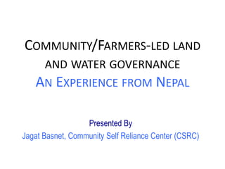 COMMUNITY/FARMERS-LED LAND
AND WATER GOVERNANCE
AN EXPERIENCE FROM NEPAL
Presented By
Jagat Basnet, Community Self Reliance Center (CSRC)
 