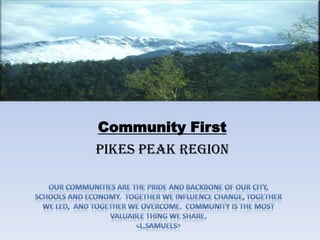 Community First Pikes Peak Region Our communities are the pride and backbone of our city,  schools and economy.  Together we influence change, together we led,  and together we overcome.  Community is the most valuable thing we share. <L.Samuels>  