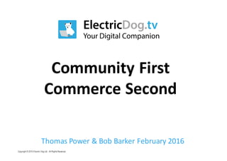 Copyright © 2015 Electric Dog Ltd. All RightsReserved.
Community	First
Commerce	Second
Thomas	Power	&	Bob	Barker	February	2016
 