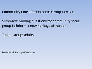 Community Consultation Focus Group Dev. Kit
Summary: Guiding questions for community focus
group to inform a new heritage attraction.
Target Group: adults.
Robin Patel, Heritage Freelancer
 