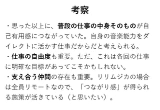 考察
・思った以上に、普段の仕事の中身そのものが自
己有用感につながっていた。自身の音楽能力をダ
イレクトに活かす仕事だからだと考えられる。
・仕事の自由度も重要。ただ、これは各回の仕事
に明確な目標があってこそかもしれない。
・支え合う仲間の存在も重要。リリムジカの場合
は全員リモートなので、「つながり感」が得られ
る施策が活きている（と思いたい）。
 