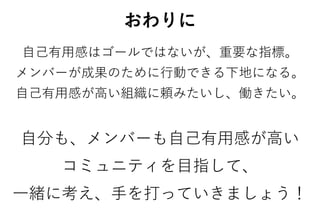 おわりに
自己有用感はゴールではないが、重要な指標。
メンバーが成果のために行動できる下地になる。
自己有用感が高い組織に頼みたいし、働きたい。
自分も、メンバーも自己有用感が高い
コミュニティを目指して、
一緒に考え、手を打っていきましょう！
 