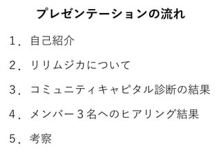 プレゼンテーションの流れ
１．自己紹介
２．リリムジカについて
３．コミュニティキャピタル診断の結果
４．メンバー３名へのヒアリング結果
５．考察
 