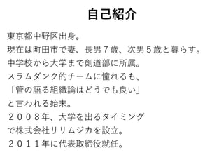 自己紹介
東京都中野区出身。
現在は町田市で妻、長男７歳、次男５歳と暮らす。
中学校から大学まで剣道部に所属。
スラムダンク的チームに憧れるも、
「管の語る組織論はどうでも良い」
と言われる始末。
２００８年、大学を出るタイミング
で株式会社リリムジカを設立。
２０１１年に代表取締役就任。
 