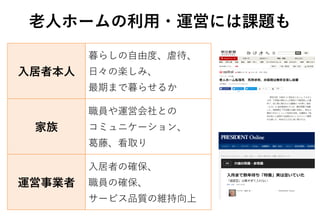 老人ホームの利用・運営には課題も
入居者本人
暮らしの自由度、虐待、
日々の楽しみ、
最期まで暮らせるか
家族
職員や運営会社との
コミュニケーション、
葛藤、看取り
運営事業者
入居者の確保、
職員の確保、
サービス品質の維持向上
 