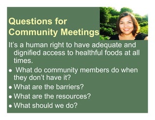 Questions for
Community Meetings
It’s a human right to have adequate and
dignified access to healthful foods at all
times.
  What do community members do when
they don’t have it?
  What are the barriers?
  What are the resources?
  What should we do?
 