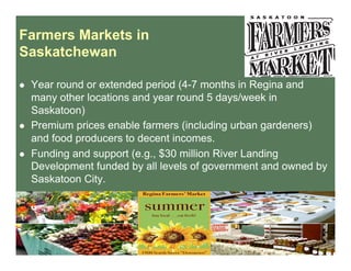 Farmers Markets in
Saskatchewan
  Year round or extended period (4-7 months in Regina and
many other locations and year round 5 days/week in
Saskatoon)
  Premium prices enable farmers (including urban gardeners)
and food producers to decent incomes.
  Funding and support (e.g., $30 million River Landing
Development funded by all levels of government and owned by
Saskatoon City.
 