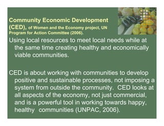 Community Economic Development
(CED), of Women and the Economy project, UN
Program for Action Committee (2006).
Using local resources to meet local needs while at
the same time creating healthy and economically
viable communities.
CED is about working with communities to develop
positive and sustainable processes, not imposing a
system from outside the community. CED looks at
all aspects of the economy, not just commercial,
and is a powerful tool in working towards happy,
healthy communities (UNPAC, 2006).
 