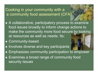 Cooking in your community with a
a community food assessment (CFA)
  A collaborative, participatory process to examine
food issues broadly to inform change actions to
make the community more food secure by looking
at resources as well as needs. Its:
  Community-based
  Involves diverse and key participants
  Emphasizes community participation to empower
  Examines a broad range of community food
security issues
 
